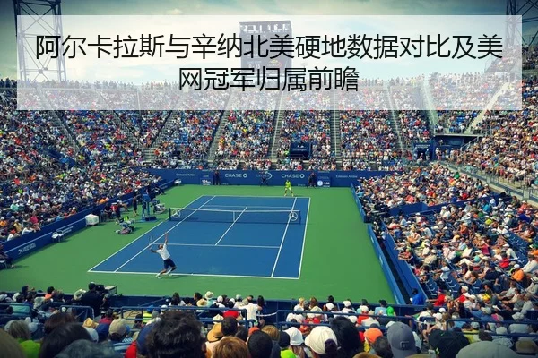 阿尔卡拉斯与辛纳北美硬地数据对比及美网冠军归属前瞻