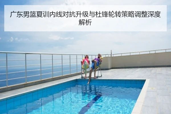 广东男篮夏训内线对抗升级与杜锋轮转策略调整深度解析
