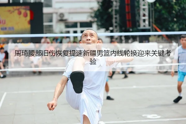 周琦腰部旧伤恢复提速新疆男篮内线轮换迎来关键考验